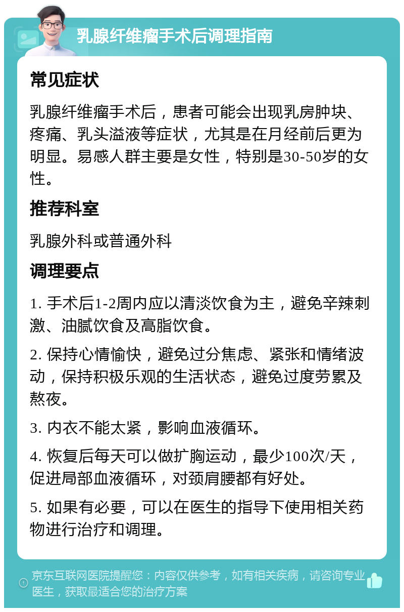 乳腺纤维瘤手术后调理指南 常见症状 乳腺纤维瘤手术后，患者可能会出现乳房肿块、疼痛、乳头溢液等症状，尤其是在月经前后更为明显。易感人群主要是女性，特别是30-50岁的女性。 推荐科室 乳腺外科或普通外科 调理要点 1. 手术后1-2周内应以清淡饮食为主，避免辛辣刺激、油腻饮食及高脂饮食。 2. 保持心情愉快，避免过分焦虑、紧张和情绪波动，保持积极乐观的生活状态，避免过度劳累及熬夜。 3. 内衣不能太紧，影响血液循环。 4. 恢复后每天可以做扩胸运动，最少100次/天，促进局部血液循环，对颈肩腰都有好处。 5. 如果有必要，可以在医生的指导下使用相关药物进行治疗和调理。