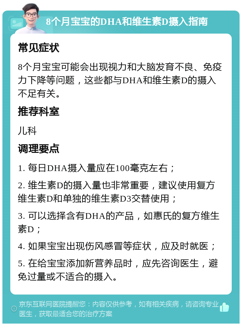 8个月宝宝的DHA和维生素D摄入指南 常见症状 8个月宝宝可能会出现视力和大脑发育不良、免疫力下降等问题，这些都与DHA和维生素D的摄入不足有关。 推荐科室 儿科 调理要点 1. 每日DHA摄入量应在100毫克左右； 2. 维生素D的摄入量也非常重要，建议使用复方维生素D和单独的维生素D3交替使用； 3. 可以选择含有DHA的产品，如惠氏的复方维生素D； 4. 如果宝宝出现伤风感冒等症状，应及时就医； 5. 在给宝宝添加新营养品时，应先咨询医生，避免过量或不适合的摄入。