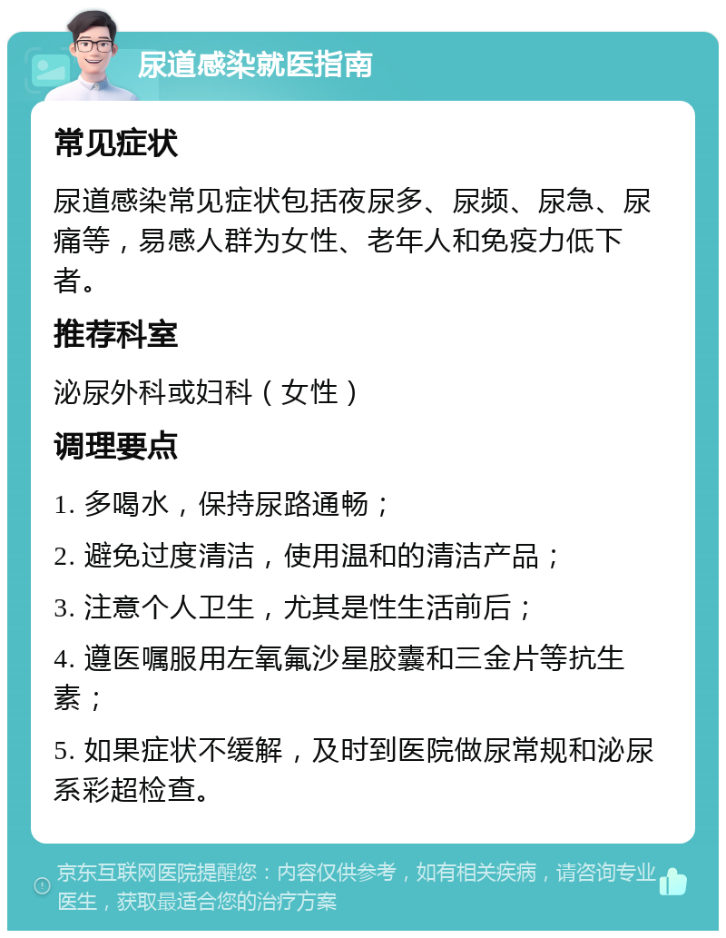 尿道感染就医指南 常见症状 尿道感染常见症状包括夜尿多、尿频、尿急、尿痛等，易感人群为女性、老年人和免疫力低下者。 推荐科室 泌尿外科或妇科（女性） 调理要点 1. 多喝水，保持尿路通畅； 2. 避免过度清洁，使用温和的清洁产品； 3. 注意个人卫生，尤其是性生活前后； 4. 遵医嘱服用左氧氟沙星胶囊和三金片等抗生素； 5. 如果症状不缓解，及时到医院做尿常规和泌尿系彩超检查。