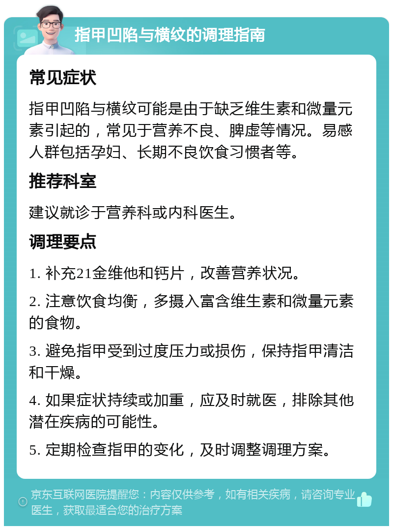 指甲凹陷与横纹的调理指南 常见症状 指甲凹陷与横纹可能是由于缺乏维生素和微量元素引起的，常见于营养不良、脾虚等情况。易感人群包括孕妇、长期不良饮食习惯者等。 推荐科室 建议就诊于营养科或内科医生。 调理要点 1. 补充21金维他和钙片，改善营养状况。 2. 注意饮食均衡，多摄入富含维生素和微量元素的食物。 3. 避免指甲受到过度压力或损伤，保持指甲清洁和干燥。 4. 如果症状持续或加重，应及时就医，排除其他潜在疾病的可能性。 5. 定期检查指甲的变化，及时调整调理方案。