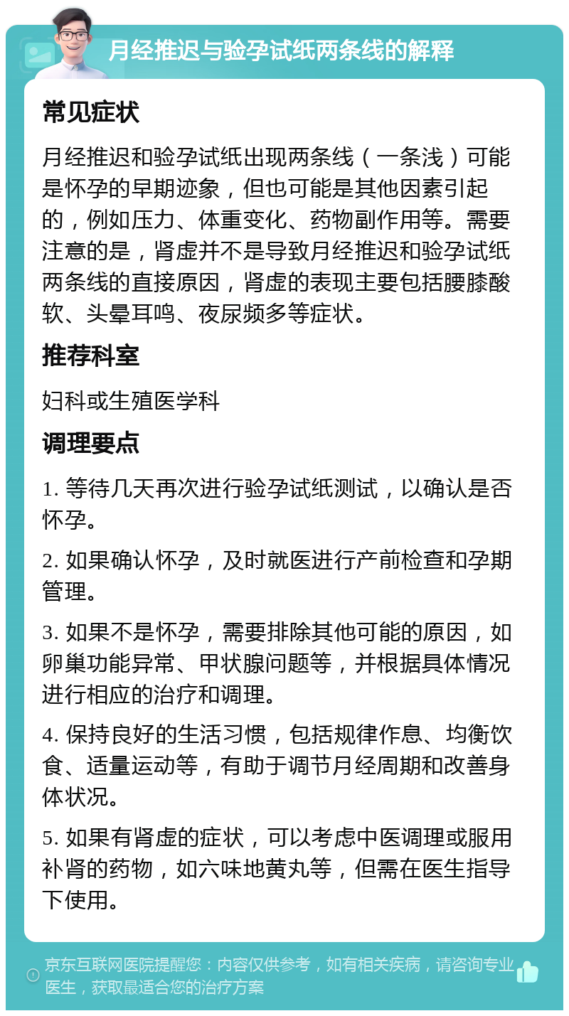 月经推迟与验孕试纸两条线的解释 常见症状 月经推迟和验孕试纸出现两条线（一条浅）可能是怀孕的早期迹象，但也可能是其他因素引起的，例如压力、体重变化、药物副作用等。需要注意的是，肾虚并不是导致月经推迟和验孕试纸两条线的直接原因，肾虚的表现主要包括腰膝酸软、头晕耳鸣、夜尿频多等症状。 推荐科室 妇科或生殖医学科 调理要点 1. 等待几天再次进行验孕试纸测试，以确认是否怀孕。 2. 如果确认怀孕，及时就医进行产前检查和孕期管理。 3. 如果不是怀孕，需要排除其他可能的原因，如卵巢功能异常、甲状腺问题等，并根据具体情况进行相应的治疗和调理。 4. 保持良好的生活习惯，包括规律作息、均衡饮食、适量运动等，有助于调节月经周期和改善身体状况。 5. 如果有肾虚的症状，可以考虑中医调理或服用补肾的药物，如六味地黄丸等，但需在医生指导下使用。