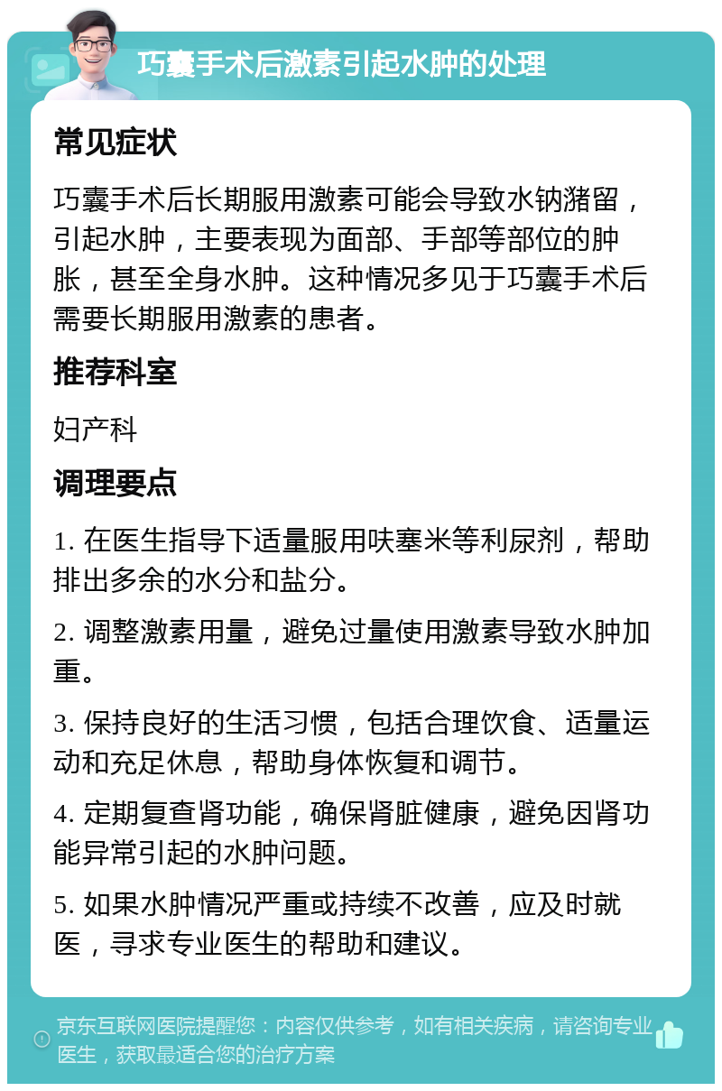 巧囊手术后激素引起水肿的处理 常见症状 巧囊手术后长期服用激素可能会导致水钠潴留，引起水肿，主要表现为面部、手部等部位的肿胀，甚至全身水肿。这种情况多见于巧囊手术后需要长期服用激素的患者。 推荐科室 妇产科 调理要点 1. 在医生指导下适量服用呋塞米等利尿剂，帮助排出多余的水分和盐分。 2. 调整激素用量，避免过量使用激素导致水肿加重。 3. 保持良好的生活习惯，包括合理饮食、适量运动和充足休息，帮助身体恢复和调节。 4. 定期复查肾功能，确保肾脏健康，避免因肾功能异常引起的水肿问题。 5. 如果水肿情况严重或持续不改善，应及时就医，寻求专业医生的帮助和建议。