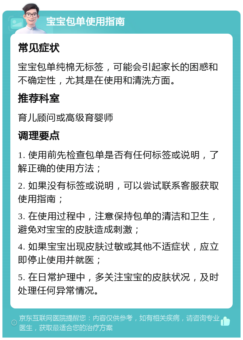 宝宝包单使用指南 常见症状 宝宝包单纯棉无标签，可能会引起家长的困惑和不确定性，尤其是在使用和清洗方面。 推荐科室 育儿顾问或高级育婴师 调理要点 1. 使用前先检查包单是否有任何标签或说明，了解正确的使用方法； 2. 如果没有标签或说明，可以尝试联系客服获取使用指南； 3. 在使用过程中，注意保持包单的清洁和卫生，避免对宝宝的皮肤造成刺激； 4. 如果宝宝出现皮肤过敏或其他不适症状，应立即停止使用并就医； 5. 在日常护理中，多关注宝宝的皮肤状况，及时处理任何异常情况。