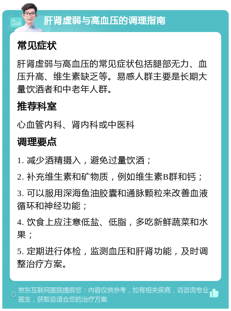 肝肾虚弱与高血压的调理指南 常见症状 肝肾虚弱与高血压的常见症状包括腿部无力、血压升高、维生素缺乏等。易感人群主要是长期大量饮酒者和中老年人群。 推荐科室 心血管内科、肾内科或中医科 调理要点 1. 减少酒精摄入，避免过量饮酒； 2. 补充维生素和矿物质，例如维生素B群和钙； 3. 可以服用深海鱼油胶囊和通脉颗粒来改善血液循环和神经功能； 4. 饮食上应注意低盐、低脂，多吃新鲜蔬菜和水果； 5. 定期进行体检，监测血压和肝肾功能，及时调整治疗方案。