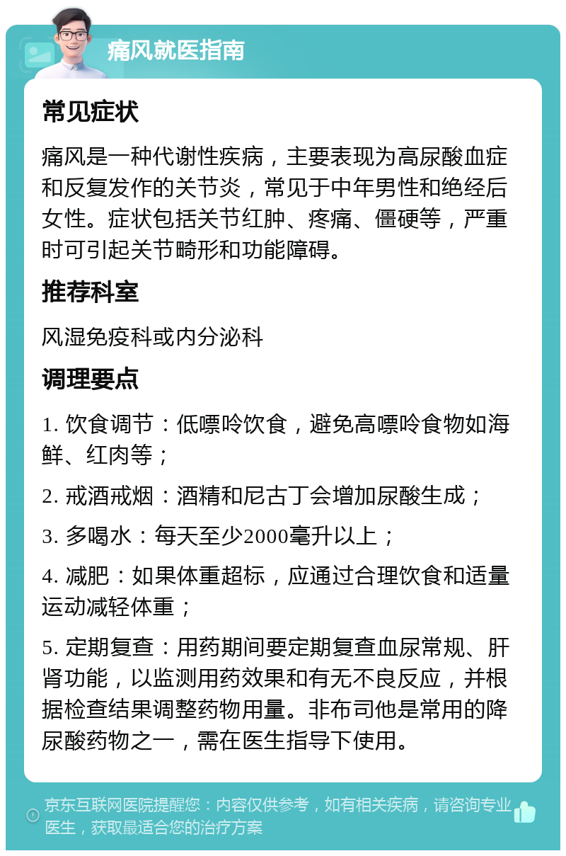 痛风就医指南 常见症状 痛风是一种代谢性疾病，主要表现为高尿酸血症和反复发作的关节炎，常见于中年男性和绝经后女性。症状包括关节红肿、疼痛、僵硬等，严重时可引起关节畸形和功能障碍。 推荐科室 风湿免疫科或内分泌科 调理要点 1. 饮食调节：低嘌呤饮食，避免高嘌呤食物如海鲜、红肉等； 2. 戒酒戒烟：酒精和尼古丁会增加尿酸生成； 3. 多喝水：每天至少2000毫升以上； 4. 减肥：如果体重超标，应通过合理饮食和适量运动减轻体重； 5. 定期复查：用药期间要定期复查血尿常规、肝肾功能，以监测用药效果和有无不良反应，并根据检查结果调整药物用量。非布司他是常用的降尿酸药物之一，需在医生指导下使用。