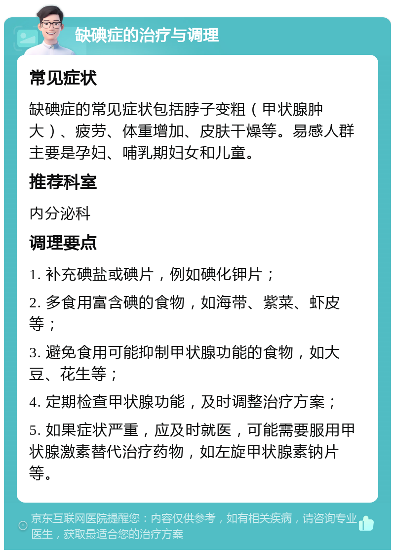 缺碘症的治疗与调理 常见症状 缺碘症的常见症状包括脖子变粗（甲状腺肿大）、疲劳、体重增加、皮肤干燥等。易感人群主要是孕妇、哺乳期妇女和儿童。 推荐科室 内分泌科 调理要点 1. 补充碘盐或碘片，例如碘化钾片； 2. 多食用富含碘的食物，如海带、紫菜、虾皮等； 3. 避免食用可能抑制甲状腺功能的食物，如大豆、花生等； 4. 定期检查甲状腺功能，及时调整治疗方案； 5. 如果症状严重，应及时就医，可能需要服用甲状腺激素替代治疗药物，如左旋甲状腺素钠片等。