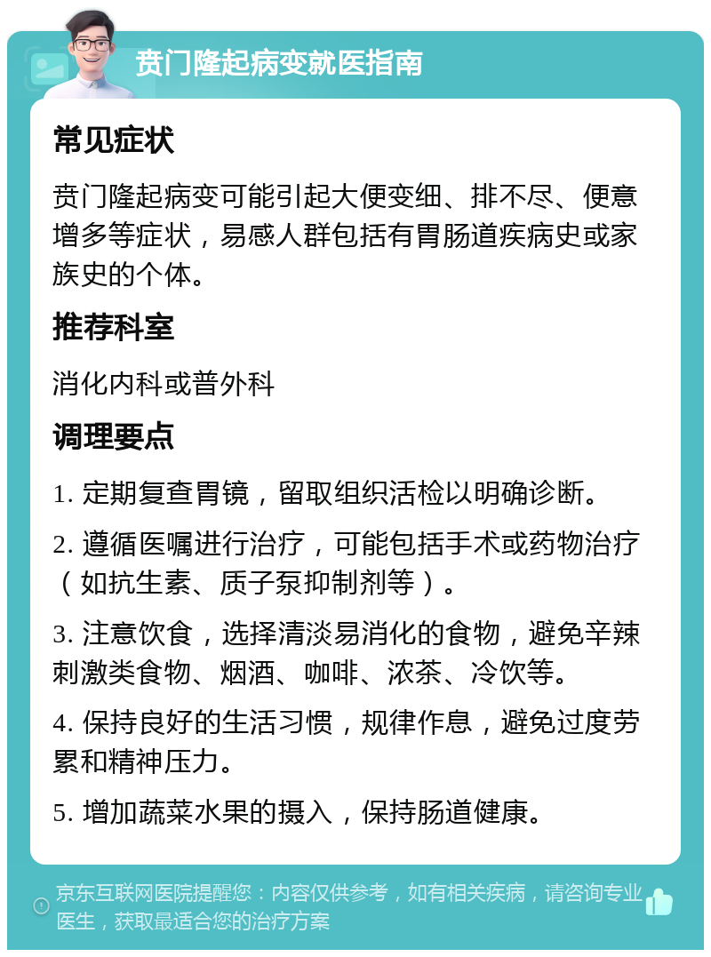 贲门隆起病变就医指南 常见症状 贲门隆起病变可能引起大便变细、排不尽、便意增多等症状，易感人群包括有胃肠道疾病史或家族史的个体。 推荐科室 消化内科或普外科 调理要点 1. 定期复查胃镜，留取组织活检以明确诊断。 2. 遵循医嘱进行治疗，可能包括手术或药物治疗（如抗生素、质子泵抑制剂等）。 3. 注意饮食，选择清淡易消化的食物，避免辛辣刺激类食物、烟酒、咖啡、浓茶、冷饮等。 4. 保持良好的生活习惯，规律作息，避免过度劳累和精神压力。 5. 增加蔬菜水果的摄入，保持肠道健康。