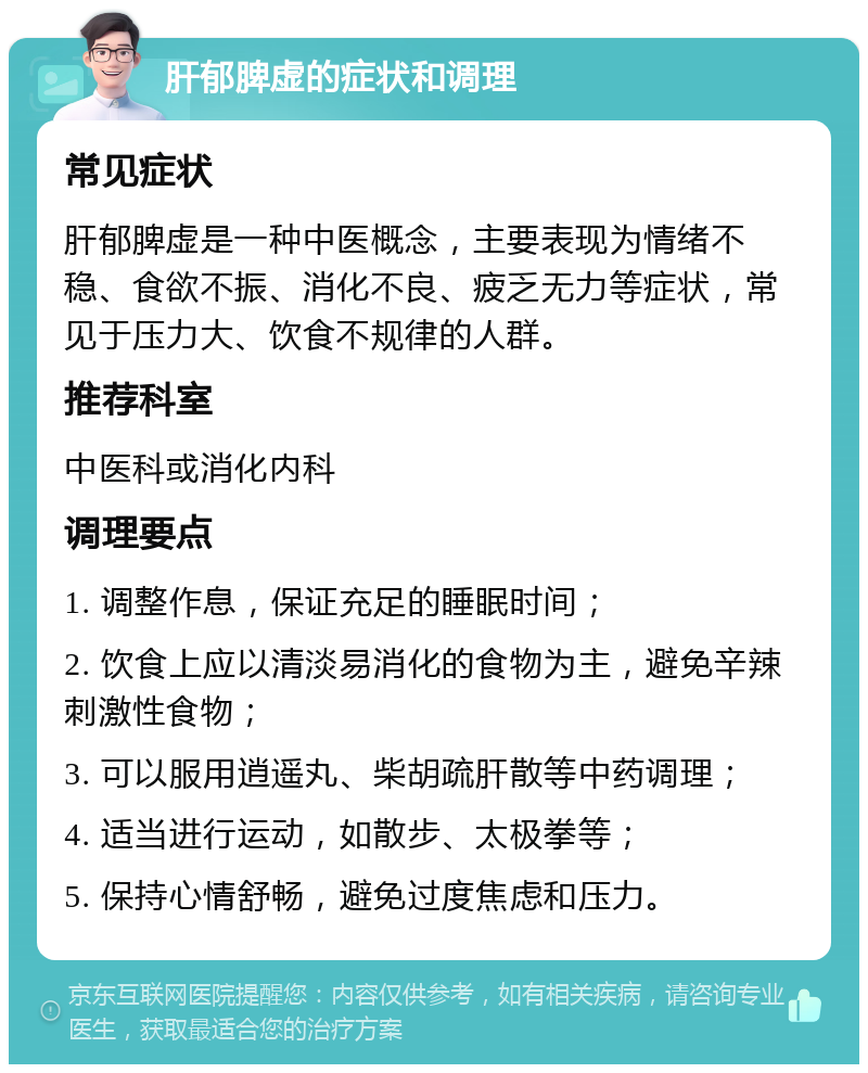 肝郁脾虚的症状和调理 常见症状 肝郁脾虚是一种中医概念，主要表现为情绪不稳、食欲不振、消化不良、疲乏无力等症状，常见于压力大、饮食不规律的人群。 推荐科室 中医科或消化内科 调理要点 1. 调整作息，保证充足的睡眠时间； 2. 饮食上应以清淡易消化的食物为主，避免辛辣刺激性食物； 3. 可以服用逍遥丸、柴胡疏肝散等中药调理； 4. 适当进行运动，如散步、太极拳等； 5. 保持心情舒畅，避免过度焦虑和压力。