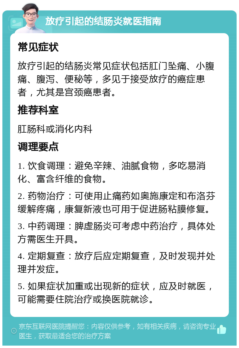 放疗引起的结肠炎就医指南 常见症状 放疗引起的结肠炎常见症状包括肛门坠痛、小腹痛、腹泻、便秘等，多见于接受放疗的癌症患者，尤其是宫颈癌患者。 推荐科室 肛肠科或消化内科 调理要点 1. 饮食调理：避免辛辣、油腻食物，多吃易消化、富含纤维的食物。 2. 药物治疗：可使用止痛药如奥施康定和布洛芬缓解疼痛，康复新液也可用于促进肠粘膜修复。 3. 中药调理：脾虚肠炎可考虑中药治疗，具体处方需医生开具。 4. 定期复查：放疗后应定期复查，及时发现并处理并发症。 5. 如果症状加重或出现新的症状，应及时就医，可能需要住院治疗或换医院就诊。