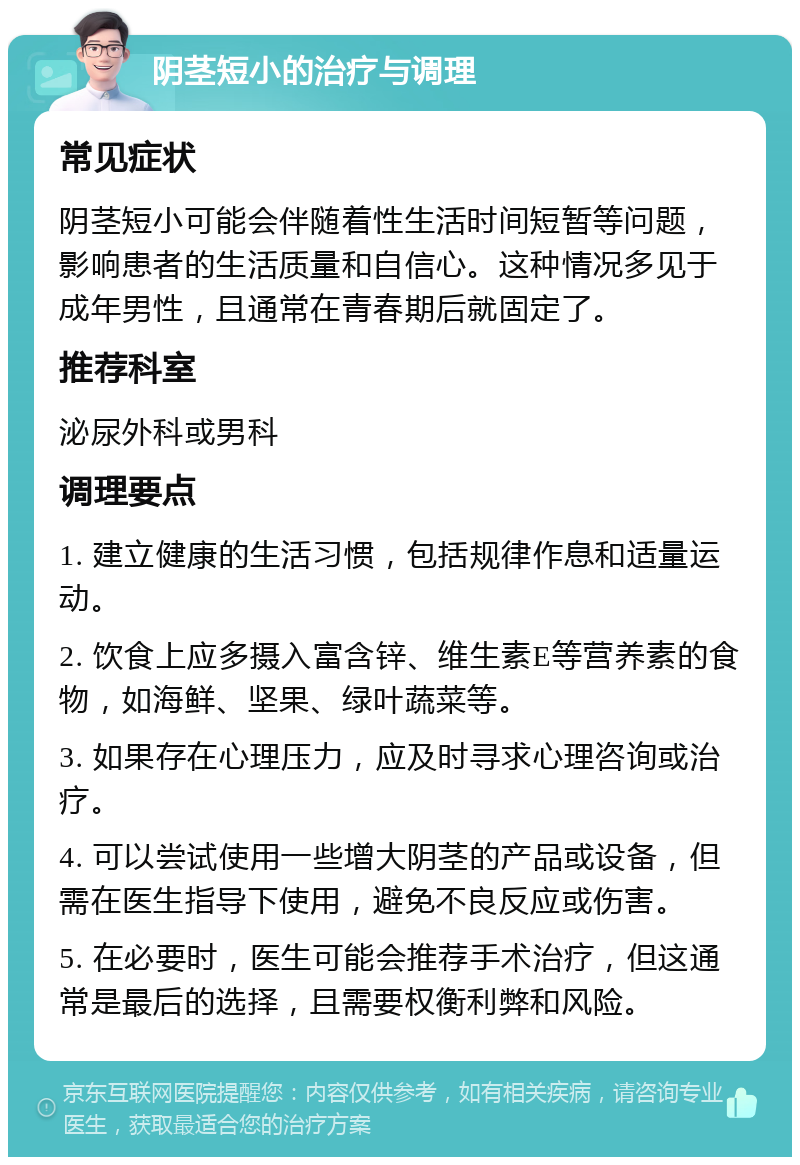 阴茎短小的治疗与调理 常见症状 阴茎短小可能会伴随着性生活时间短暂等问题，影响患者的生活质量和自信心。这种情况多见于成年男性，且通常在青春期后就固定了。 推荐科室 泌尿外科或男科 调理要点 1. 建立健康的生活习惯，包括规律作息和适量运动。 2. 饮食上应多摄入富含锌、维生素E等营养素的食物，如海鲜、坚果、绿叶蔬菜等。 3. 如果存在心理压力，应及时寻求心理咨询或治疗。 4. 可以尝试使用一些增大阴茎的产品或设备，但需在医生指导下使用，避免不良反应或伤害。 5. 在必要时，医生可能会推荐手术治疗，但这通常是最后的选择，且需要权衡利弊和风险。