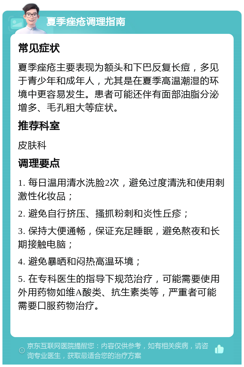 夏季痤疮调理指南 常见症状 夏季痤疮主要表现为额头和下巴反复长痘，多见于青少年和成年人，尤其是在夏季高温潮湿的环境中更容易发生。患者可能还伴有面部油脂分泌增多、毛孔粗大等症状。 推荐科室 皮肤科 调理要点 1. 每日温用清水洗脸2次，避免过度清洗和使用刺激性化妆品； 2. 避免自行挤压、搔抓粉刺和炎性丘疹； 3. 保持大便通畅，保证充足睡眠，避免熬夜和长期接触电脑； 4. 避免暴晒和闷热高温环境； 5. 在专科医生的指导下规范治疗，可能需要使用外用药物如维A酸类、抗生素类等，严重者可能需要口服药物治疗。