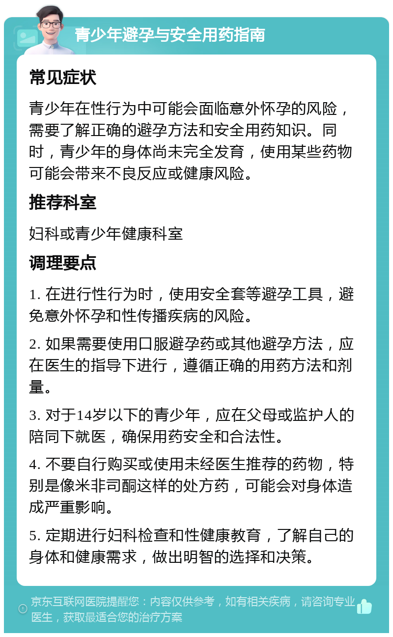 青少年避孕与安全用药指南 常见症状 青少年在性行为中可能会面临意外怀孕的风险，需要了解正确的避孕方法和安全用药知识。同时，青少年的身体尚未完全发育，使用某些药物可能会带来不良反应或健康风险。 推荐科室 妇科或青少年健康科室 调理要点 1. 在进行性行为时，使用安全套等避孕工具，避免意外怀孕和性传播疾病的风险。 2. 如果需要使用口服避孕药或其他避孕方法，应在医生的指导下进行，遵循正确的用药方法和剂量。 3. 对于14岁以下的青少年，应在父母或监护人的陪同下就医，确保用药安全和合法性。 4. 不要自行购买或使用未经医生推荐的药物，特别是像米非司酮这样的处方药，可能会对身体造成严重影响。 5. 定期进行妇科检查和性健康教育，了解自己的身体和健康需求，做出明智的选择和决策。