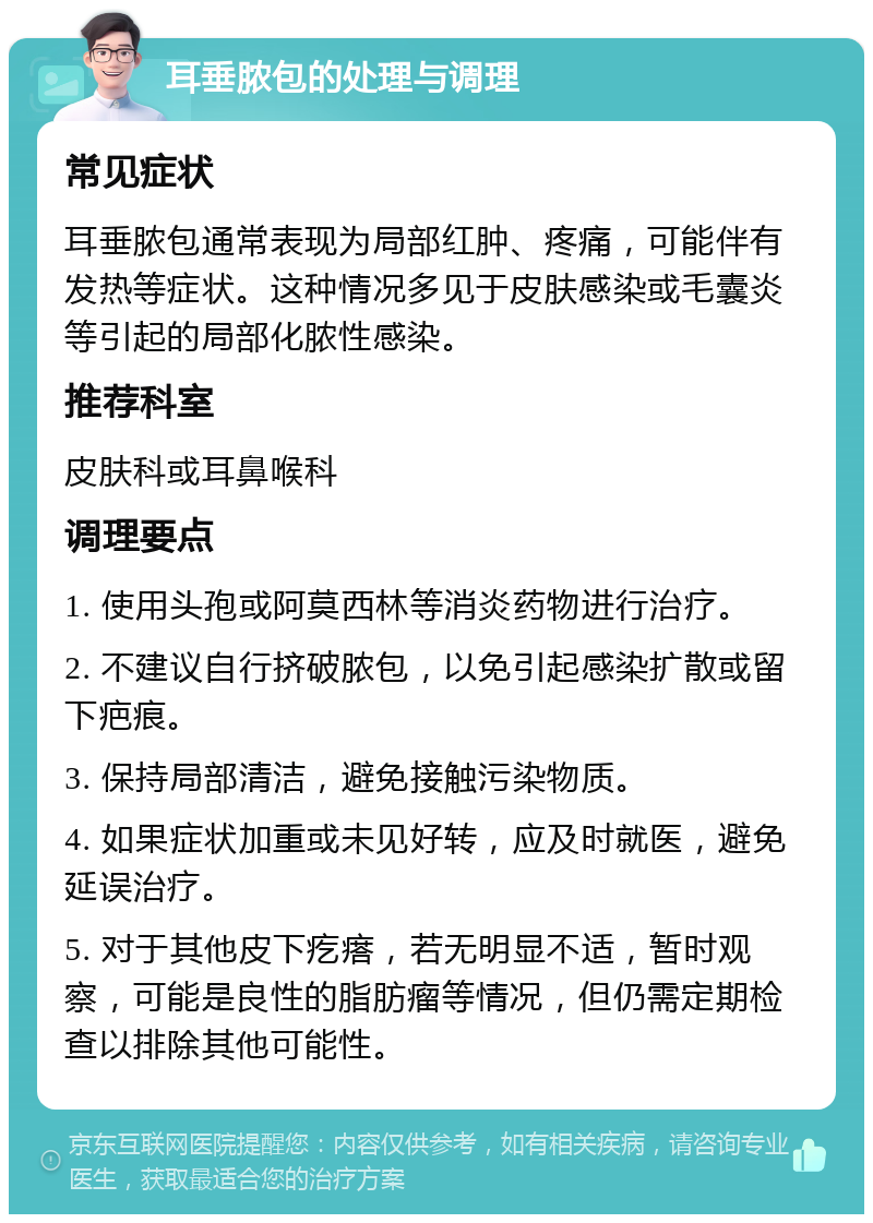 耳垂脓包的处理与调理 常见症状 耳垂脓包通常表现为局部红肿、疼痛，可能伴有发热等症状。这种情况多见于皮肤感染或毛囊炎等引起的局部化脓性感染。 推荐科室 皮肤科或耳鼻喉科 调理要点 1. 使用头孢或阿莫西林等消炎药物进行治疗。 2. 不建议自行挤破脓包，以免引起感染扩散或留下疤痕。 3. 保持局部清洁，避免接触污染物质。 4. 如果症状加重或未见好转，应及时就医，避免延误治疗。 5. 对于其他皮下疙瘩，若无明显不适，暂时观察，可能是良性的脂肪瘤等情况，但仍需定期检查以排除其他可能性。