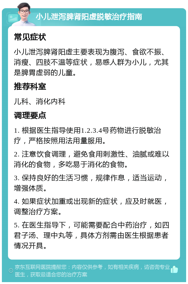 小儿泄泻脾肾阳虚脱敏治疗指南 常见症状 小儿泄泻脾肾阳虚主要表现为腹泻、食欲不振、消瘦、四肢不温等症状，易感人群为小儿，尤其是脾胃虚弱的儿童。 推荐科室 儿科、消化内科 调理要点 1. 根据医生指导使用1.2.3.4号药物进行脱敏治疗，严格按照用法用量服用。 2. 注意饮食调理，避免食用刺激性、油腻或难以消化的食物，多吃易于消化的食物。 3. 保持良好的生活习惯，规律作息，适当运动，增强体质。 4. 如果症状加重或出现新的症状，应及时就医，调整治疗方案。 5. 在医生指导下，可能需要配合中药治疗，如四君子汤、理中丸等，具体方剂需由医生根据患者情况开具。