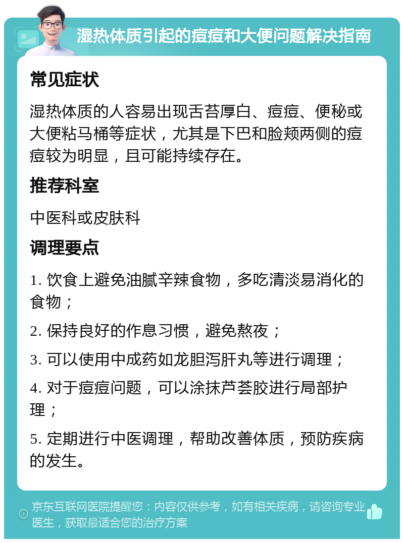 湿热体质引起的痘痘和大便问题解决指南 常见症状 湿热体质的人容易出现舌苔厚白、痘痘、便秘或大便粘马桶等症状，尤其是下巴和脸颊两侧的痘痘较为明显，且可能持续存在。 推荐科室 中医科或皮肤科 调理要点 1. 饮食上避免油腻辛辣食物，多吃清淡易消化的食物； 2. 保持良好的作息习惯，避免熬夜； 3. 可以使用中成药如龙胆泻肝丸等进行调理； 4. 对于痘痘问题，可以涂抹芦荟胶进行局部护理； 5. 定期进行中医调理，帮助改善体质，预防疾病的发生。