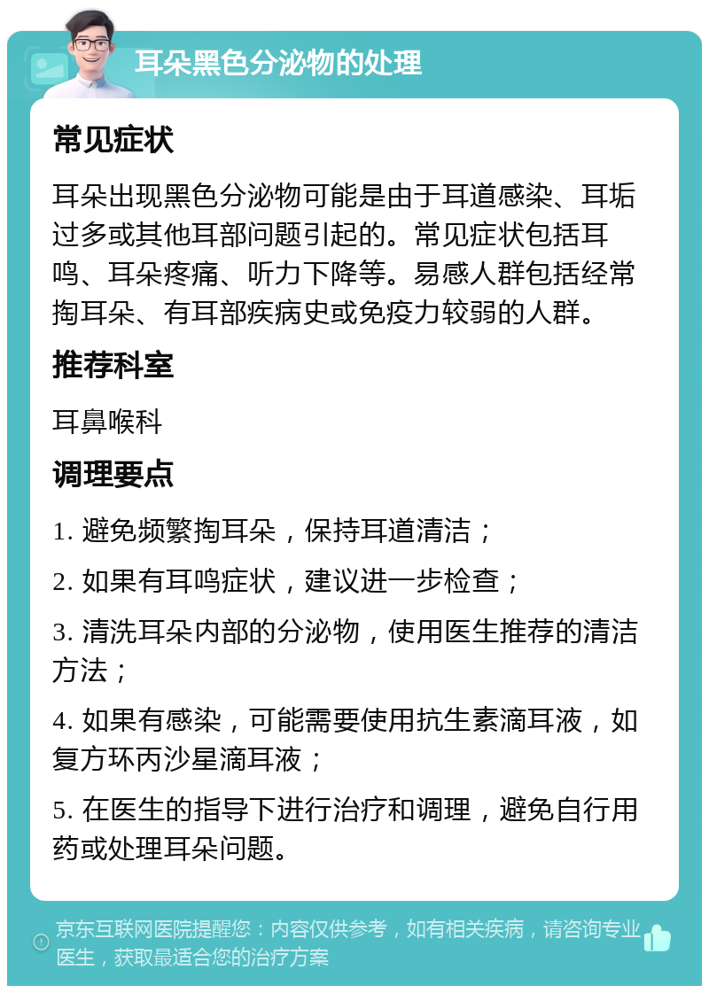 耳朵黑色分泌物的处理 常见症状 耳朵出现黑色分泌物可能是由于耳道感染、耳垢过多或其他耳部问题引起的。常见症状包括耳鸣、耳朵疼痛、听力下降等。易感人群包括经常掏耳朵、有耳部疾病史或免疫力较弱的人群。 推荐科室 耳鼻喉科 调理要点 1. 避免频繁掏耳朵，保持耳道清洁； 2. 如果有耳鸣症状，建议进一步检查； 3. 清洗耳朵内部的分泌物，使用医生推荐的清洁方法； 4. 如果有感染，可能需要使用抗生素滴耳液，如复方环丙沙星滴耳液； 5. 在医生的指导下进行治疗和调理，避免自行用药或处理耳朵问题。