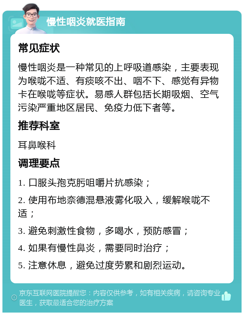 慢性咽炎就医指南 常见症状 慢性咽炎是一种常见的上呼吸道感染，主要表现为喉咙不适、有痰咳不出、咽不下、感觉有异物卡在喉咙等症状。易感人群包括长期吸烟、空气污染严重地区居民、免疫力低下者等。 推荐科室 耳鼻喉科 调理要点 1. 口服头孢克肟咀嚼片抗感染； 2. 使用布地奈德混悬液雾化吸入，缓解喉咙不适； 3. 避免刺激性食物，多喝水，预防感冒； 4. 如果有慢性鼻炎，需要同时治疗； 5. 注意休息，避免过度劳累和剧烈运动。