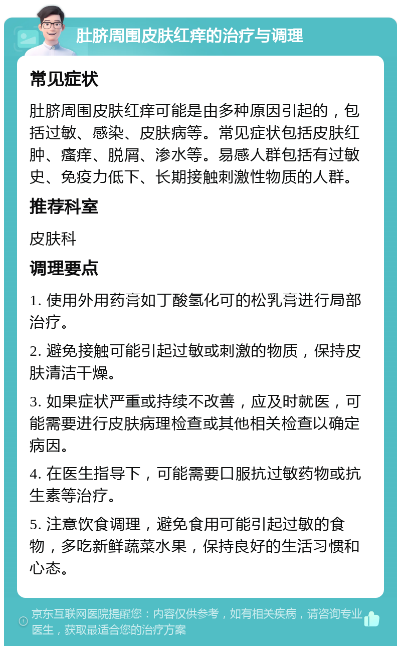 肚脐周围皮肤红痒的治疗与调理 常见症状 肚脐周围皮肤红痒可能是由多种原因引起的，包括过敏、感染、皮肤病等。常见症状包括皮肤红肿、瘙痒、脱屑、渗水等。易感人群包括有过敏史、免疫力低下、长期接触刺激性物质的人群。 推荐科室 皮肤科 调理要点 1. 使用外用药膏如丁酸氢化可的松乳膏进行局部治疗。 2. 避免接触可能引起过敏或刺激的物质，保持皮肤清洁干燥。 3. 如果症状严重或持续不改善，应及时就医，可能需要进行皮肤病理检查或其他相关检查以确定病因。 4. 在医生指导下，可能需要口服抗过敏药物或抗生素等治疗。 5. 注意饮食调理，避免食用可能引起过敏的食物，多吃新鲜蔬菜水果，保持良好的生活习惯和心态。