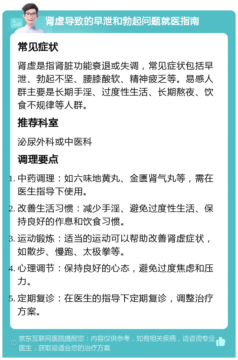 肾虚导致的早泄和勃起问题就医指南 常见症状 肾虚是指肾脏功能衰退或失调，常见症状包括早泄、勃起不坚、腰膝酸软、精神疲乏等。易感人群主要是长期手淫、过度性生活、长期熬夜、饮食不规律等人群。 推荐科室 泌尿外科或中医科 调理要点 中药调理：如六味地黄丸、金匮肾气丸等，需在医生指导下使用。 改善生活习惯：减少手淫、避免过度性生活、保持良好的作息和饮食习惯。 运动锻炼：适当的运动可以帮助改善肾虚症状，如散步、慢跑、太极拳等。 心理调节：保持良好的心态，避免过度焦虑和压力。 定期复诊：在医生的指导下定期复诊，调整治疗方案。