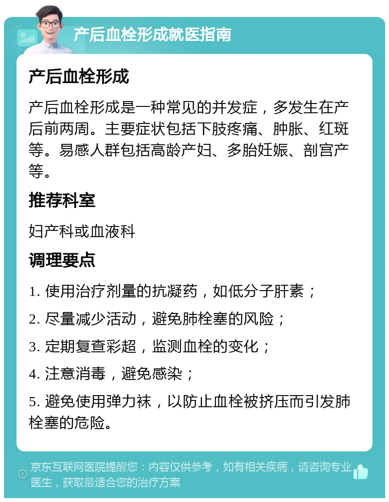 产后血栓形成就医指南 产后血栓形成 产后血栓形成是一种常见的并发症，多发生在产后前两周。主要症状包括下肢疼痛、肿胀、红斑等。易感人群包括高龄产妇、多胎妊娠、剖宫产等。 推荐科室 妇产科或血液科 调理要点 1. 使用治疗剂量的抗凝药，如低分子肝素； 2. 尽量减少活动，避免肺栓塞的风险； 3. 定期复查彩超，监测血栓的变化； 4. 注意消毒，避免感染； 5. 避免使用弹力袜，以防止血栓被挤压而引发肺栓塞的危险。