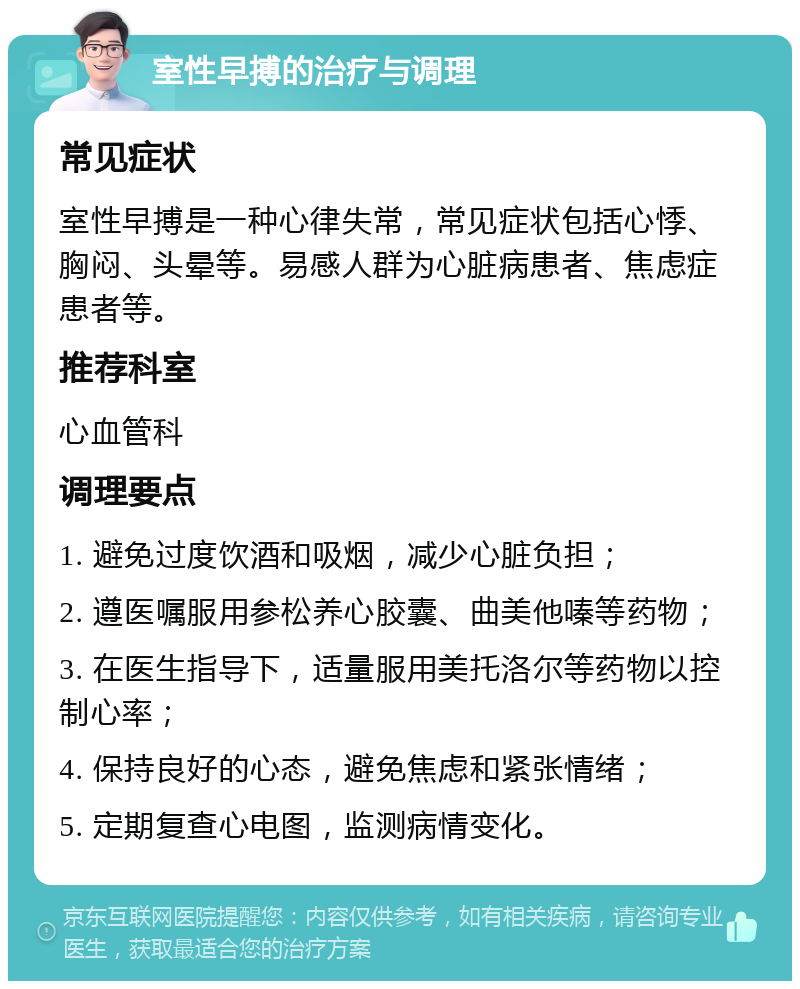 室性早搏的治疗与调理 常见症状 室性早搏是一种心律失常，常见症状包括心悸、胸闷、头晕等。易感人群为心脏病患者、焦虑症患者等。 推荐科室 心血管科 调理要点 1. 避免过度饮酒和吸烟，减少心脏负担； 2. 遵医嘱服用参松养心胶囊、曲美他嗪等药物； 3. 在医生指导下，适量服用美托洛尔等药物以控制心率； 4. 保持良好的心态，避免焦虑和紧张情绪； 5. 定期复查心电图，监测病情变化。