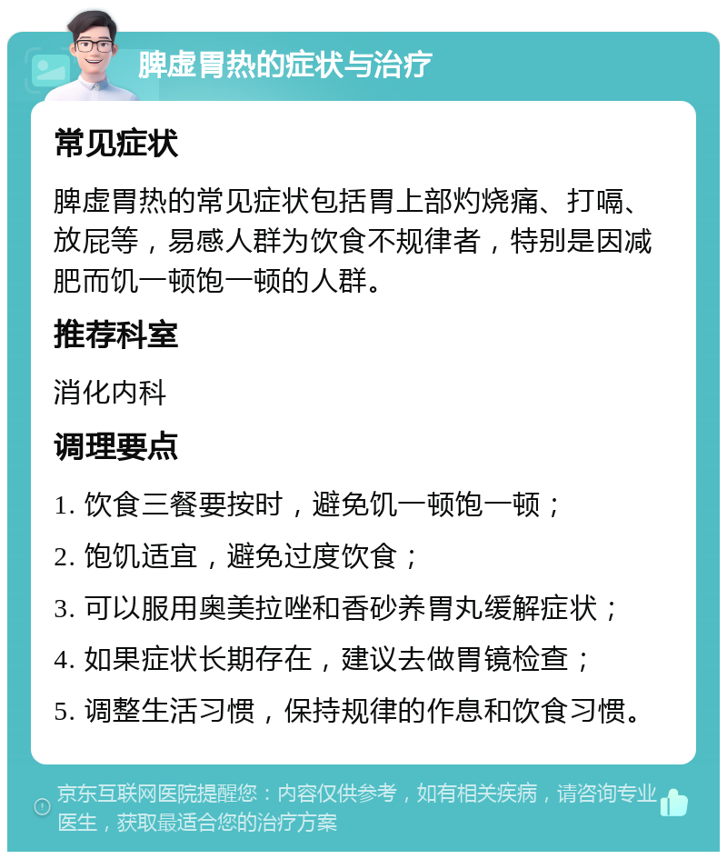 脾虚胃热的症状与治疗 常见症状 脾虚胃热的常见症状包括胃上部灼烧痛、打嗝、放屁等，易感人群为饮食不规律者，特别是因减肥而饥一顿饱一顿的人群。 推荐科室 消化内科 调理要点 1. 饮食三餐要按时，避免饥一顿饱一顿； 2. 饱饥适宜，避免过度饮食； 3. 可以服用奥美拉唑和香砂养胃丸缓解症状； 4. 如果症状长期存在，建议去做胃镜检查； 5. 调整生活习惯，保持规律的作息和饮食习惯。