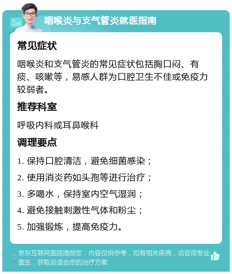 咽喉炎与支气管炎就医指南 常见症状 咽喉炎和支气管炎的常见症状包括胸口闷、有痰、咳嗽等，易感人群为口腔卫生不佳或免疫力较弱者。 推荐科室 呼吸内科或耳鼻喉科 调理要点 1. 保持口腔清洁，避免细菌感染； 2. 使用消炎药如头孢等进行治疗； 3. 多喝水，保持室内空气湿润； 4. 避免接触刺激性气体和粉尘； 5. 加强锻炼，提高免疫力。