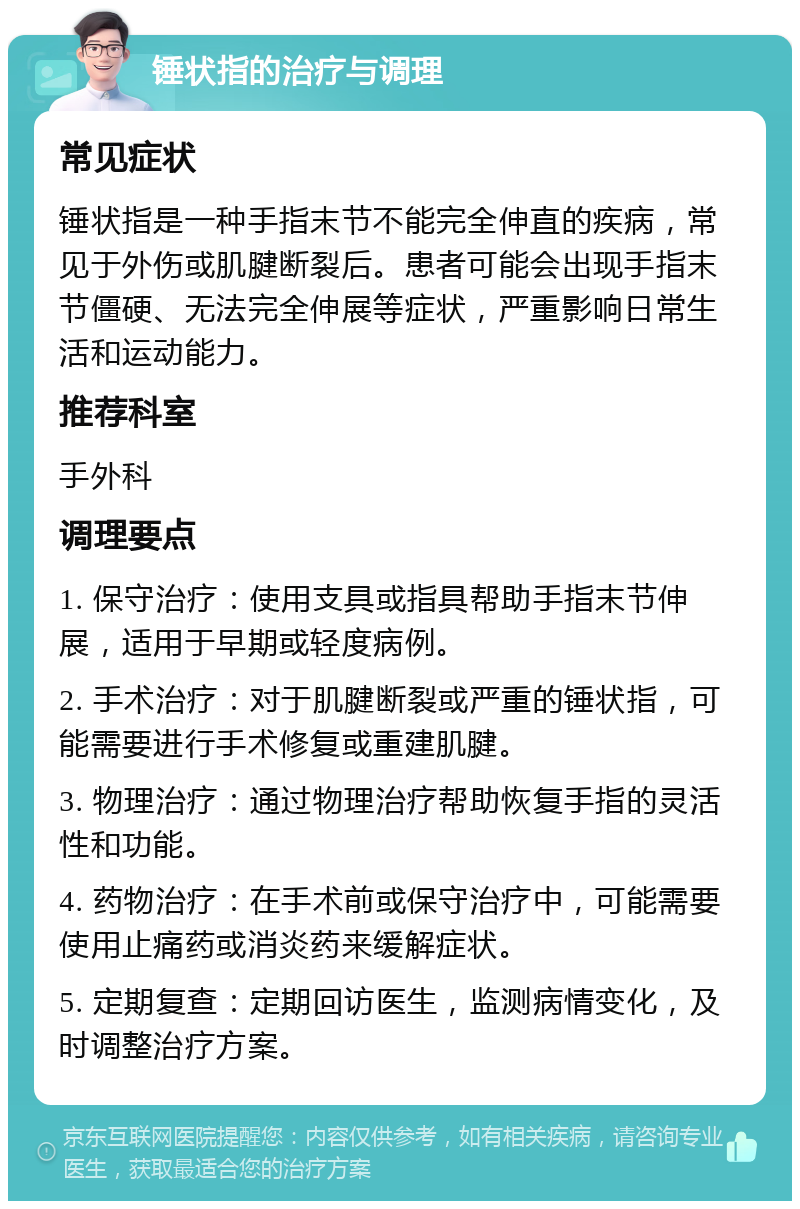 锤状指的治疗与调理 常见症状 锤状指是一种手指末节不能完全伸直的疾病，常见于外伤或肌腱断裂后。患者可能会出现手指末节僵硬、无法完全伸展等症状，严重影响日常生活和运动能力。 推荐科室 手外科 调理要点 1. 保守治疗：使用支具或指具帮助手指末节伸展，适用于早期或轻度病例。 2. 手术治疗：对于肌腱断裂或严重的锤状指，可能需要进行手术修复或重建肌腱。 3. 物理治疗：通过物理治疗帮助恢复手指的灵活性和功能。 4. 药物治疗：在手术前或保守治疗中，可能需要使用止痛药或消炎药来缓解症状。 5. 定期复查：定期回访医生，监测病情变化，及时调整治疗方案。