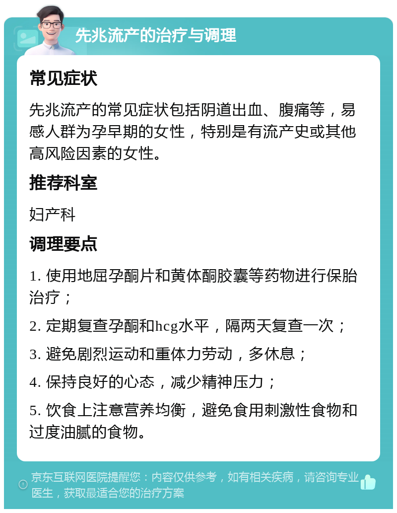 先兆流产的治疗与调理 常见症状 先兆流产的常见症状包括阴道出血、腹痛等，易感人群为孕早期的女性，特别是有流产史或其他高风险因素的女性。 推荐科室 妇产科 调理要点 1. 使用地屈孕酮片和黄体酮胶囊等药物进行保胎治疗； 2. 定期复查孕酮和hcg水平，隔两天复查一次； 3. 避免剧烈运动和重体力劳动，多休息； 4. 保持良好的心态，减少精神压力； 5. 饮食上注意营养均衡，避免食用刺激性食物和过度油腻的食物。