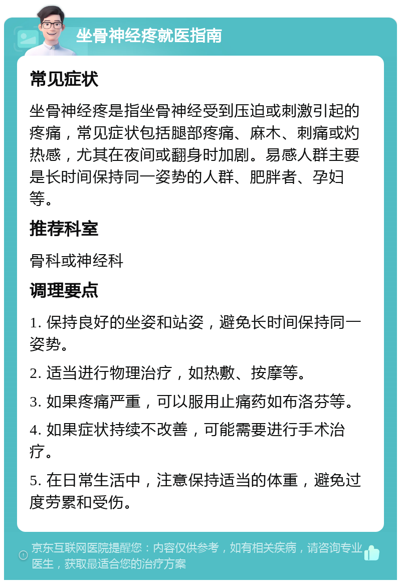 坐骨神经疼就医指南 常见症状 坐骨神经疼是指坐骨神经受到压迫或刺激引起的疼痛，常见症状包括腿部疼痛、麻木、刺痛或灼热感，尤其在夜间或翻身时加剧。易感人群主要是长时间保持同一姿势的人群、肥胖者、孕妇等。 推荐科室 骨科或神经科 调理要点 1. 保持良好的坐姿和站姿，避免长时间保持同一姿势。 2. 适当进行物理治疗，如热敷、按摩等。 3. 如果疼痛严重，可以服用止痛药如布洛芬等。 4. 如果症状持续不改善，可能需要进行手术治疗。 5. 在日常生活中，注意保持适当的体重，避免过度劳累和受伤。