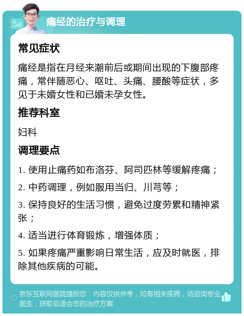 痛经的治疗与调理 常见症状 痛经是指在月经来潮前后或期间出现的下腹部疼痛，常伴随恶心、呕吐、头痛、腰酸等症状，多见于未婚女性和已婚未孕女性。 推荐科室 妇科 调理要点 1. 使用止痛药如布洛芬、阿司匹林等缓解疼痛； 2. 中药调理，例如服用当归、川芎等； 3. 保持良好的生活习惯，避免过度劳累和精神紧张； 4. 适当进行体育锻炼，增强体质； 5. 如果疼痛严重影响日常生活，应及时就医，排除其他疾病的可能。