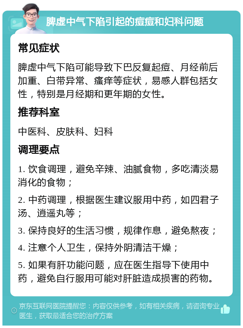 脾虚中气下陷引起的痘痘和妇科问题 常见症状 脾虚中气下陷可能导致下巴反复起痘、月经前后加重、白带异常、瘙痒等症状，易感人群包括女性，特别是月经期和更年期的女性。 推荐科室 中医科、皮肤科、妇科 调理要点 1. 饮食调理，避免辛辣、油腻食物，多吃清淡易消化的食物； 2. 中药调理，根据医生建议服用中药，如四君子汤、逍遥丸等； 3. 保持良好的生活习惯，规律作息，避免熬夜； 4. 注意个人卫生，保持外阴清洁干燥； 5. 如果有肝功能问题，应在医生指导下使用中药，避免自行服用可能对肝脏造成损害的药物。