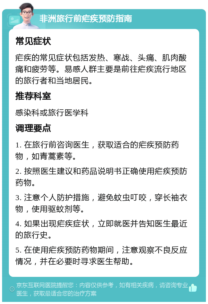 非洲旅行前疟疾预防指南 常见症状 疟疾的常见症状包括发热、寒战、头痛、肌肉酸痛和疲劳等。易感人群主要是前往疟疾流行地区的旅行者和当地居民。 推荐科室 感染科或旅行医学科 调理要点 1. 在旅行前咨询医生，获取适合的疟疾预防药物，如青蒿素等。 2. 按照医生建议和药品说明书正确使用疟疾预防药物。 3. 注意个人防护措施，避免蚊虫叮咬，穿长袖衣物，使用驱蚊剂等。 4. 如果出现疟疾症状，立即就医并告知医生最近的旅行史。 5. 在使用疟疾预防药物期间，注意观察不良反应情况，并在必要时寻求医生帮助。