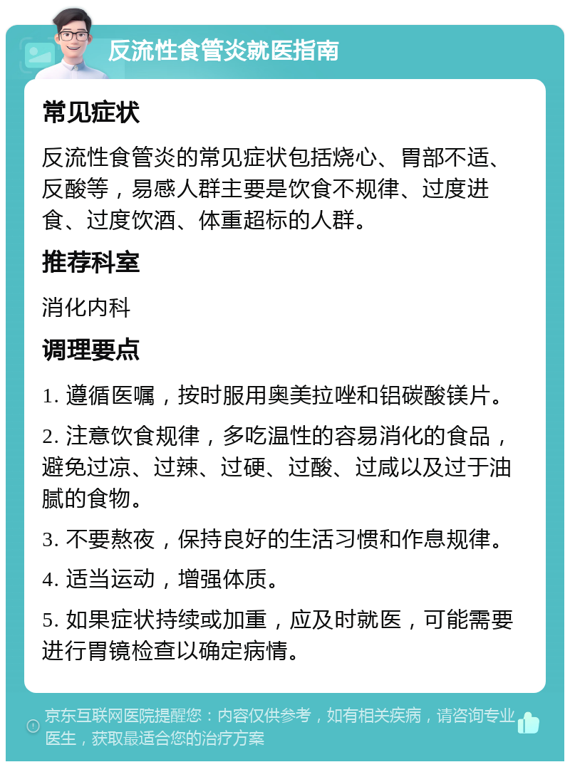 反流性食管炎就医指南 常见症状 反流性食管炎的常见症状包括烧心、胃部不适、反酸等，易感人群主要是饮食不规律、过度进食、过度饮酒、体重超标的人群。 推荐科室 消化内科 调理要点 1. 遵循医嘱，按时服用奥美拉唑和铝碳酸镁片。 2. 注意饮食规律，多吃温性的容易消化的食品，避免过凉、过辣、过硬、过酸、过咸以及过于油腻的食物。 3. 不要熬夜，保持良好的生活习惯和作息规律。 4. 适当运动，增强体质。 5. 如果症状持续或加重，应及时就医，可能需要进行胃镜检查以确定病情。