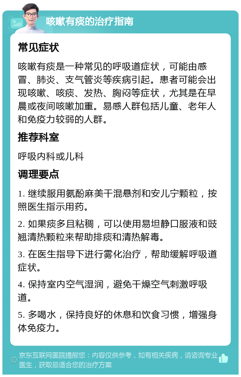 咳嗽有痰的治疗指南 常见症状 咳嗽有痰是一种常见的呼吸道症状，可能由感冒、肺炎、支气管炎等疾病引起。患者可能会出现咳嗽、咳痰、发热、胸闷等症状，尤其是在早晨或夜间咳嗽加重。易感人群包括儿童、老年人和免疫力较弱的人群。 推荐科室 呼吸内科或儿科 调理要点 1. 继续服用氨酚麻美干混悬剂和安儿宁颗粒，按照医生指示用药。 2. 如果痰多且粘稠，可以使用易坦静口服液和豉翘清热颗粒来帮助排痰和清热解毒。 3. 在医生指导下进行雾化治疗，帮助缓解呼吸道症状。 4. 保持室内空气湿润，避免干燥空气刺激呼吸道。 5. 多喝水，保持良好的休息和饮食习惯，增强身体免疫力。