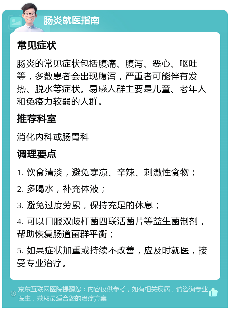 肠炎就医指南 常见症状 肠炎的常见症状包括腹痛、腹泻、恶心、呕吐等，多数患者会出现腹泻，严重者可能伴有发热、脱水等症状。易感人群主要是儿童、老年人和免疫力较弱的人群。 推荐科室 消化内科或肠胃科 调理要点 1. 饮食清淡，避免寒凉、辛辣、刺激性食物； 2. 多喝水，补充体液； 3. 避免过度劳累，保持充足的休息； 4. 可以口服双歧杆菌四联活菌片等益生菌制剂，帮助恢复肠道菌群平衡； 5. 如果症状加重或持续不改善，应及时就医，接受专业治疗。