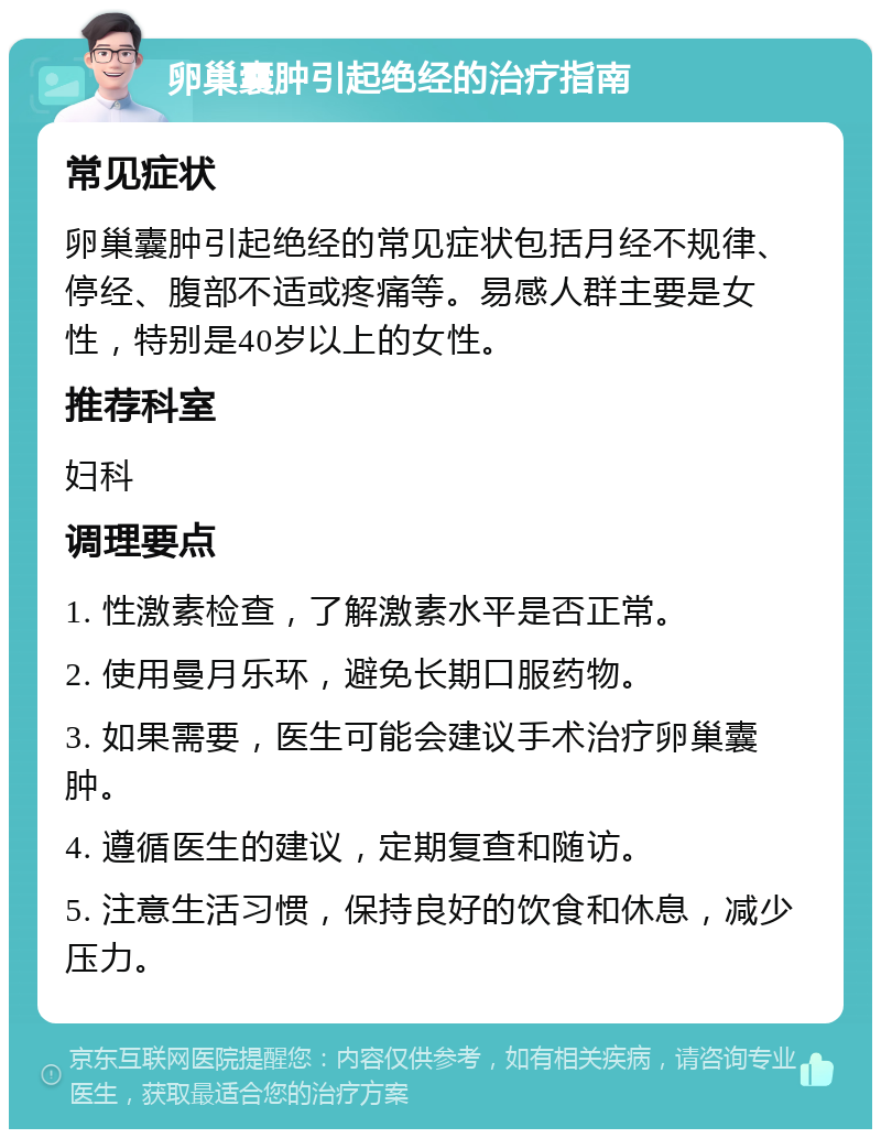 卵巢囊肿引起绝经的治疗指南 常见症状 卵巢囊肿引起绝经的常见症状包括月经不规律、停经、腹部不适或疼痛等。易感人群主要是女性，特别是40岁以上的女性。 推荐科室 妇科 调理要点 1. 性激素检查，了解激素水平是否正常。 2. 使用曼月乐环，避免长期口服药物。 3. 如果需要，医生可能会建议手术治疗卵巢囊肿。 4. 遵循医生的建议，定期复查和随访。 5. 注意生活习惯，保持良好的饮食和休息，减少压力。