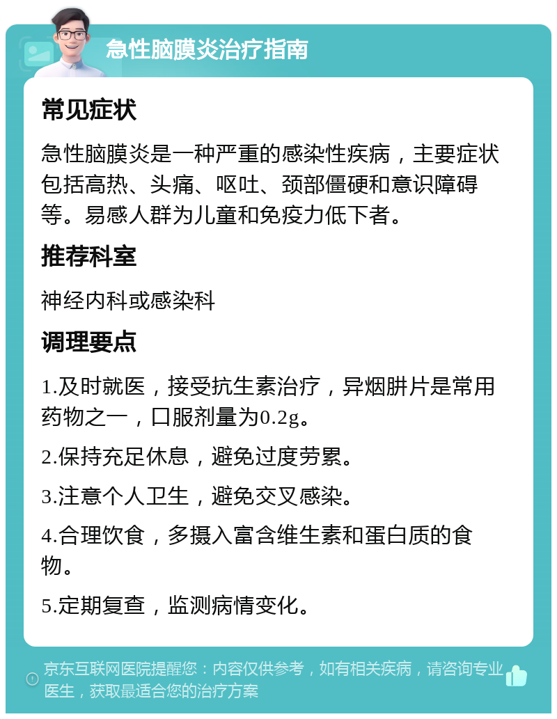 急性脑膜炎治疗指南 常见症状 急性脑膜炎是一种严重的感染性疾病，主要症状包括高热、头痛、呕吐、颈部僵硬和意识障碍等。易感人群为儿童和免疫力低下者。 推荐科室 神经内科或感染科 调理要点 1.及时就医，接受抗生素治疗，异烟肼片是常用药物之一，口服剂量为0.2g。 2.保持充足休息，避免过度劳累。 3.注意个人卫生，避免交叉感染。 4.合理饮食，多摄入富含维生素和蛋白质的食物。 5.定期复查，监测病情变化。