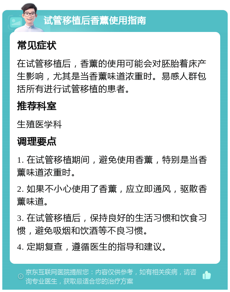 试管移植后香薰使用指南 常见症状 在试管移植后，香薰的使用可能会对胚胎着床产生影响，尤其是当香薰味道浓重时。易感人群包括所有进行试管移植的患者。 推荐科室 生殖医学科 调理要点 1. 在试管移植期间，避免使用香薰，特别是当香薰味道浓重时。 2. 如果不小心使用了香薰，应立即通风，驱散香薰味道。 3. 在试管移植后，保持良好的生活习惯和饮食习惯，避免吸烟和饮酒等不良习惯。 4. 定期复查，遵循医生的指导和建议。