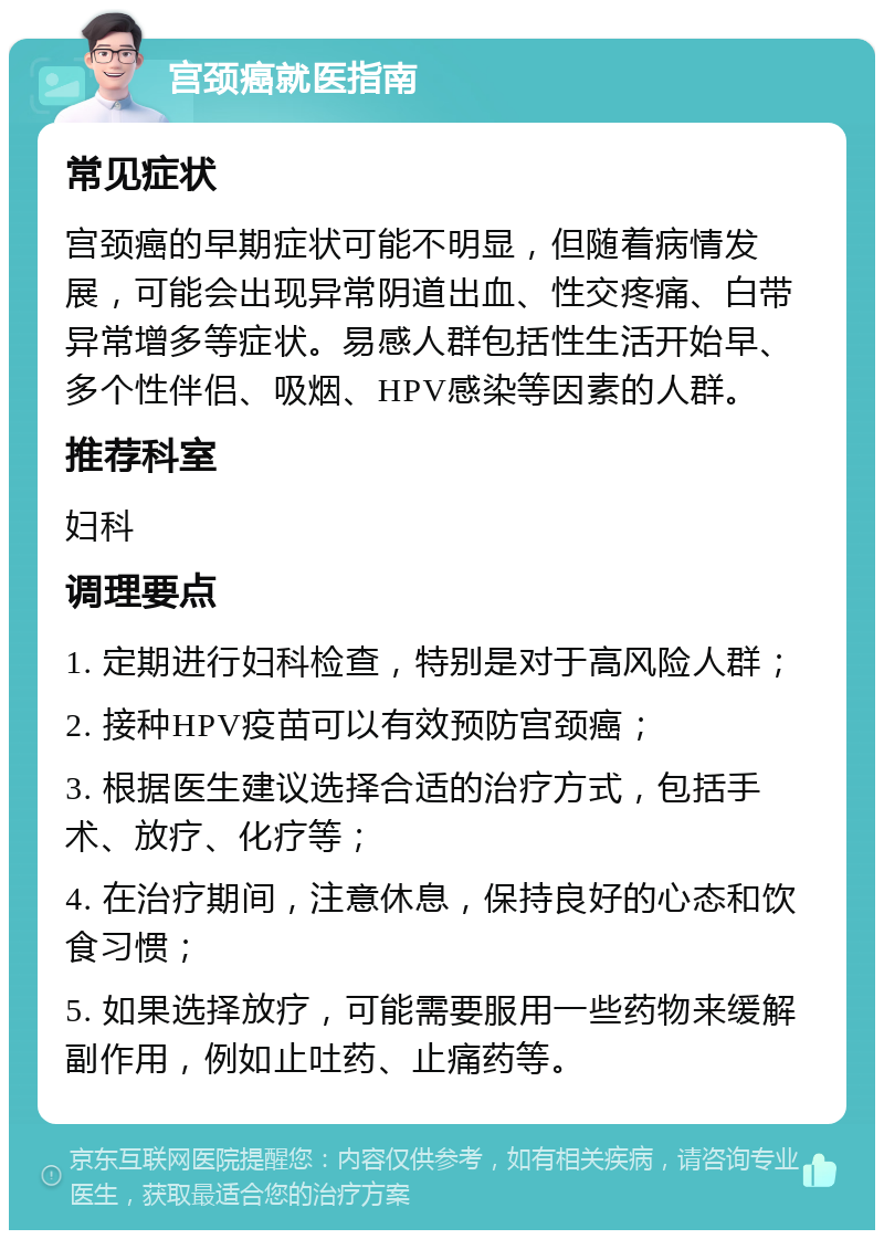 宫颈癌就医指南 常见症状 宫颈癌的早期症状可能不明显，但随着病情发展，可能会出现异常阴道出血、性交疼痛、白带异常增多等症状。易感人群包括性生活开始早、多个性伴侣、吸烟、HPV感染等因素的人群。 推荐科室 妇科 调理要点 1. 定期进行妇科检查，特别是对于高风险人群； 2. 接种HPV疫苗可以有效预防宫颈癌； 3. 根据医生建议选择合适的治疗方式，包括手术、放疗、化疗等； 4. 在治疗期间，注意休息，保持良好的心态和饮食习惯； 5. 如果选择放疗，可能需要服用一些药物来缓解副作用，例如止吐药、止痛药等。