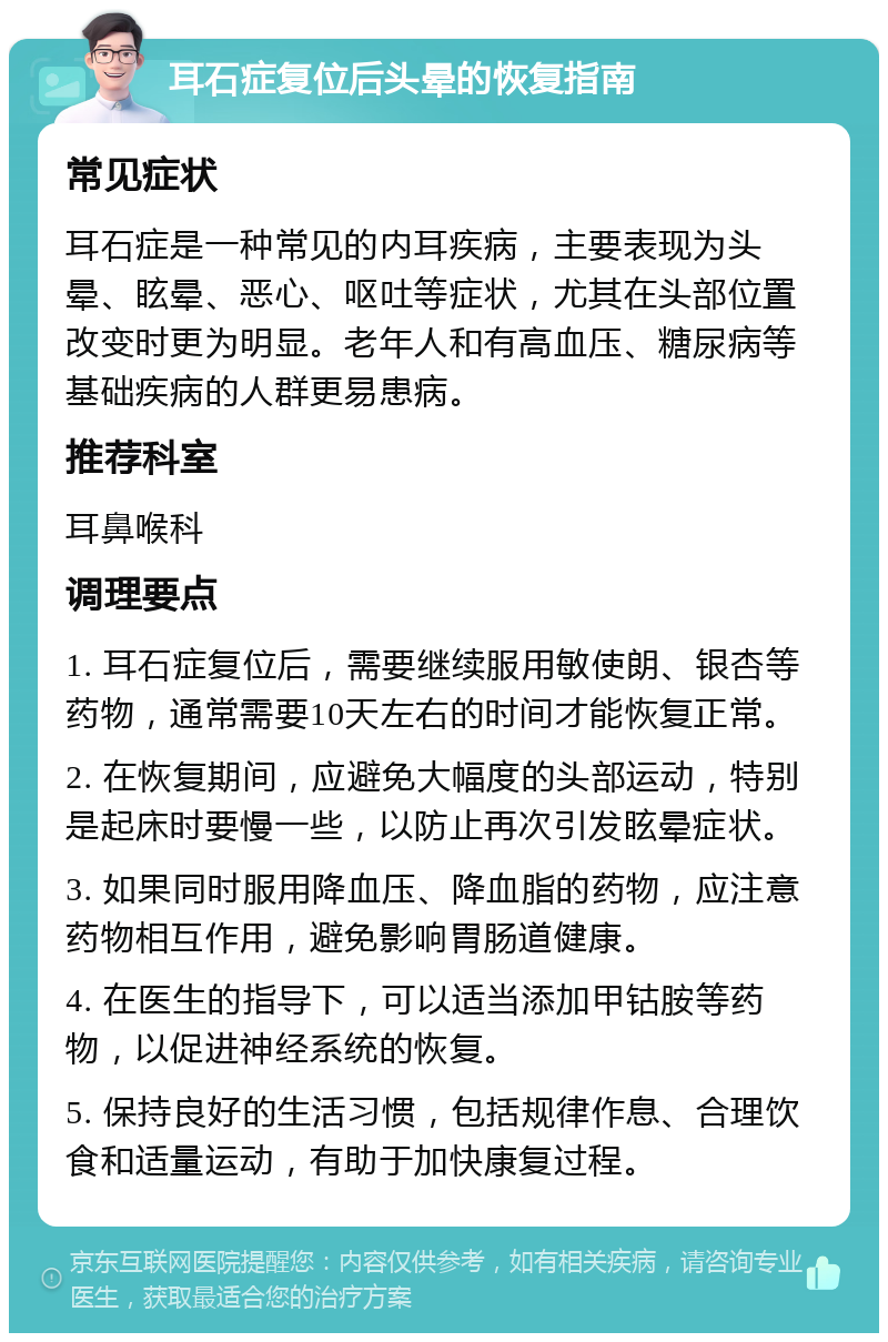 耳石症复位后头晕的恢复指南 常见症状 耳石症是一种常见的内耳疾病，主要表现为头晕、眩晕、恶心、呕吐等症状，尤其在头部位置改变时更为明显。老年人和有高血压、糖尿病等基础疾病的人群更易患病。 推荐科室 耳鼻喉科 调理要点 1. 耳石症复位后，需要继续服用敏使朗、银杏等药物，通常需要10天左右的时间才能恢复正常。 2. 在恢复期间，应避免大幅度的头部运动，特别是起床时要慢一些，以防止再次引发眩晕症状。 3. 如果同时服用降血压、降血脂的药物，应注意药物相互作用，避免影响胃肠道健康。 4. 在医生的指导下，可以适当添加甲钴胺等药物，以促进神经系统的恢复。 5. 保持良好的生活习惯，包括规律作息、合理饮食和适量运动，有助于加快康复过程。