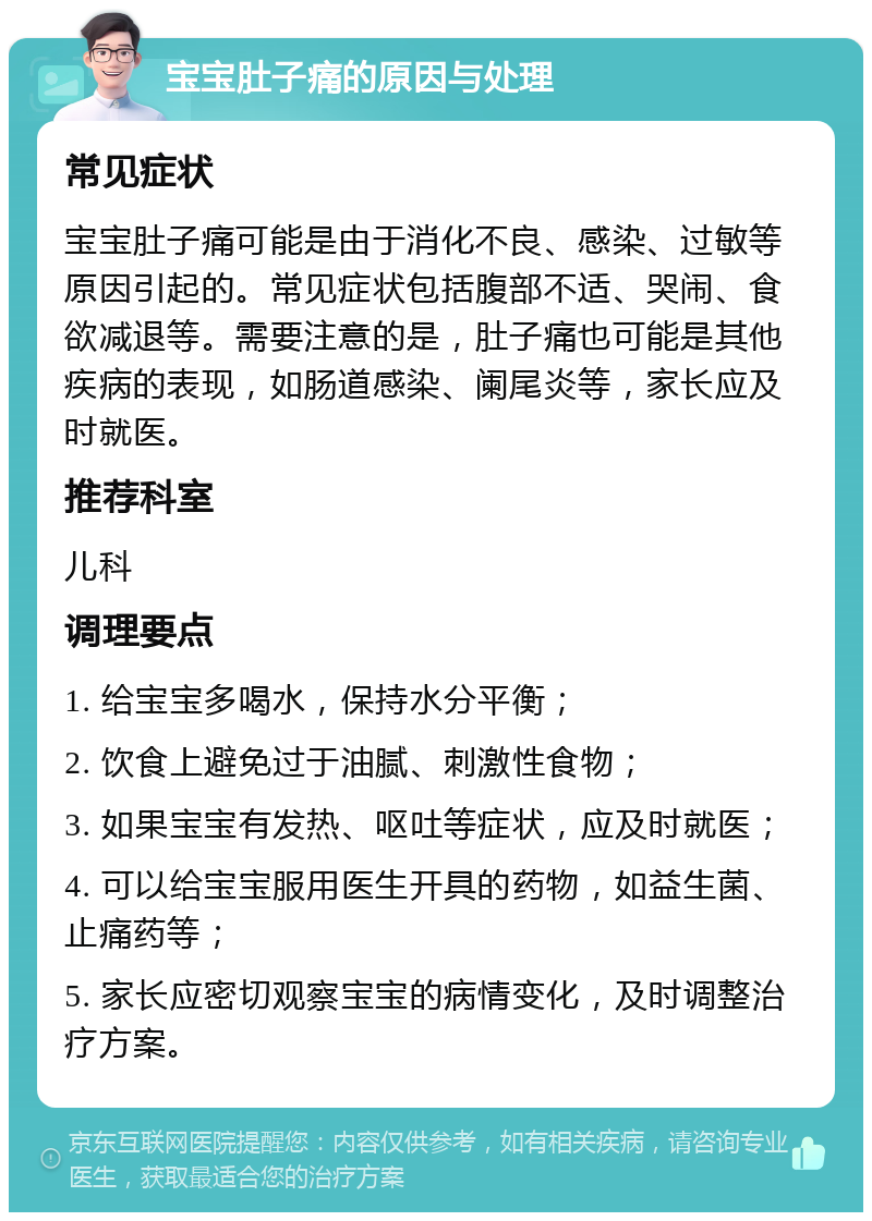 宝宝肚子痛的原因与处理 常见症状 宝宝肚子痛可能是由于消化不良、感染、过敏等原因引起的。常见症状包括腹部不适、哭闹、食欲减退等。需要注意的是，肚子痛也可能是其他疾病的表现，如肠道感染、阑尾炎等，家长应及时就医。 推荐科室 儿科 调理要点 1. 给宝宝多喝水，保持水分平衡； 2. 饮食上避免过于油腻、刺激性食物； 3. 如果宝宝有发热、呕吐等症状，应及时就医； 4. 可以给宝宝服用医生开具的药物，如益生菌、止痛药等； 5. 家长应密切观察宝宝的病情变化，及时调整治疗方案。