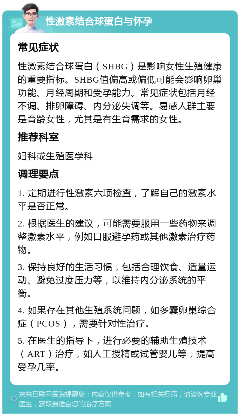 性激素结合球蛋白与怀孕 常见症状 性激素结合球蛋白（SHBG）是影响女性生殖健康的重要指标。SHBG值偏高或偏低可能会影响卵巢功能、月经周期和受孕能力。常见症状包括月经不调、排卵障碍、内分泌失调等。易感人群主要是育龄女性，尤其是有生育需求的女性。 推荐科室 妇科或生殖医学科 调理要点 1. 定期进行性激素六项检查，了解自己的激素水平是否正常。 2. 根据医生的建议，可能需要服用一些药物来调整激素水平，例如口服避孕药或其他激素治疗药物。 3. 保持良好的生活习惯，包括合理饮食、适量运动、避免过度压力等，以维持内分泌系统的平衡。 4. 如果存在其他生殖系统问题，如多囊卵巢综合症（PCOS），需要针对性治疗。 5. 在医生的指导下，进行必要的辅助生殖技术（ART）治疗，如人工授精或试管婴儿等，提高受孕几率。