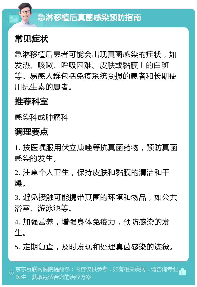 急淋移植后真菌感染预防指南 常见症状 急淋移植后患者可能会出现真菌感染的症状，如发热、咳嗽、呼吸困难、皮肤或黏膜上的白斑等。易感人群包括免疫系统受损的患者和长期使用抗生素的患者。 推荐科室 感染科或肿瘤科 调理要点 1. 按医嘱服用伏立康唑等抗真菌药物，预防真菌感染的发生。 2. 注意个人卫生，保持皮肤和黏膜的清洁和干燥。 3. 避免接触可能携带真菌的环境和物品，如公共浴室、游泳池等。 4. 加强营养，增强身体免疫力，预防感染的发生。 5. 定期复查，及时发现和处理真菌感染的迹象。