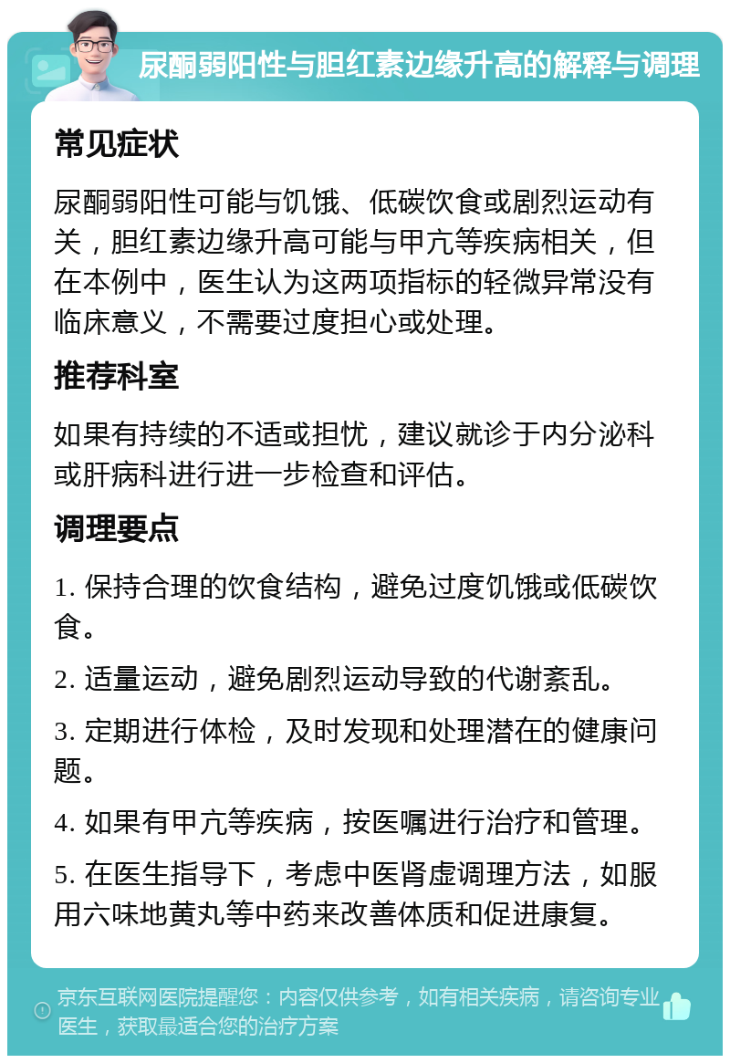 尿酮弱阳性与胆红素边缘升高的解释与调理 常见症状 尿酮弱阳性可能与饥饿、低碳饮食或剧烈运动有关，胆红素边缘升高可能与甲亢等疾病相关，但在本例中，医生认为这两项指标的轻微异常没有临床意义，不需要过度担心或处理。 推荐科室 如果有持续的不适或担忧，建议就诊于内分泌科或肝病科进行进一步检查和评估。 调理要点 1. 保持合理的饮食结构，避免过度饥饿或低碳饮食。 2. 适量运动，避免剧烈运动导致的代谢紊乱。 3. 定期进行体检，及时发现和处理潜在的健康问题。 4. 如果有甲亢等疾病，按医嘱进行治疗和管理。 5. 在医生指导下，考虑中医肾虚调理方法，如服用六味地黄丸等中药来改善体质和促进康复。