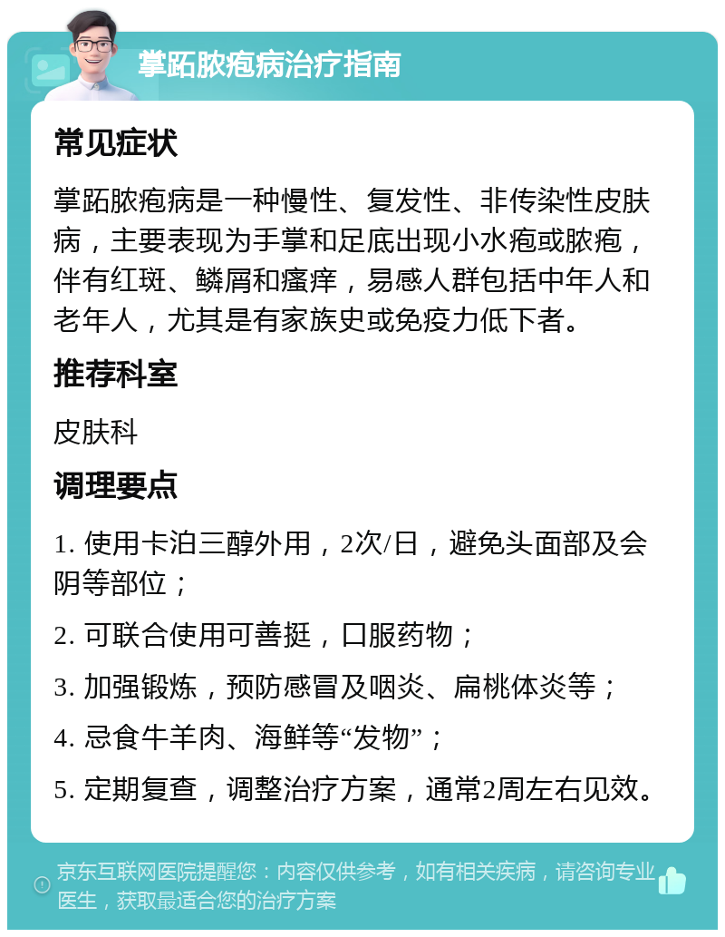 掌跖脓疱病治疗指南 常见症状 掌跖脓疱病是一种慢性、复发性、非传染性皮肤病，主要表现为手掌和足底出现小水疱或脓疱，伴有红斑、鳞屑和瘙痒，易感人群包括中年人和老年人，尤其是有家族史或免疫力低下者。 推荐科室 皮肤科 调理要点 1. 使用卡泊三醇外用，2次/日，避免头面部及会阴等部位； 2. 可联合使用可善挺，口服药物； 3. 加强锻炼，预防感冒及咽炎、扁桃体炎等； 4. 忌食牛羊肉、海鲜等“发物”； 5. 定期复查，调整治疗方案，通常2周左右见效。