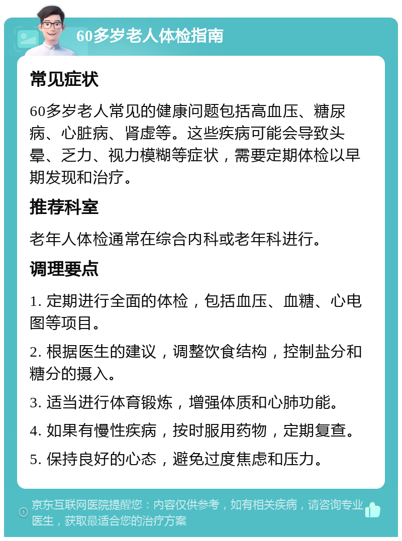 60多岁老人体检指南 常见症状 60多岁老人常见的健康问题包括高血压、糖尿病、心脏病、肾虚等。这些疾病可能会导致头晕、乏力、视力模糊等症状，需要定期体检以早期发现和治疗。 推荐科室 老年人体检通常在综合内科或老年科进行。 调理要点 1. 定期进行全面的体检，包括血压、血糖、心电图等项目。 2. 根据医生的建议，调整饮食结构，控制盐分和糖分的摄入。 3. 适当进行体育锻炼，增强体质和心肺功能。 4. 如果有慢性疾病，按时服用药物，定期复查。 5. 保持良好的心态，避免过度焦虑和压力。