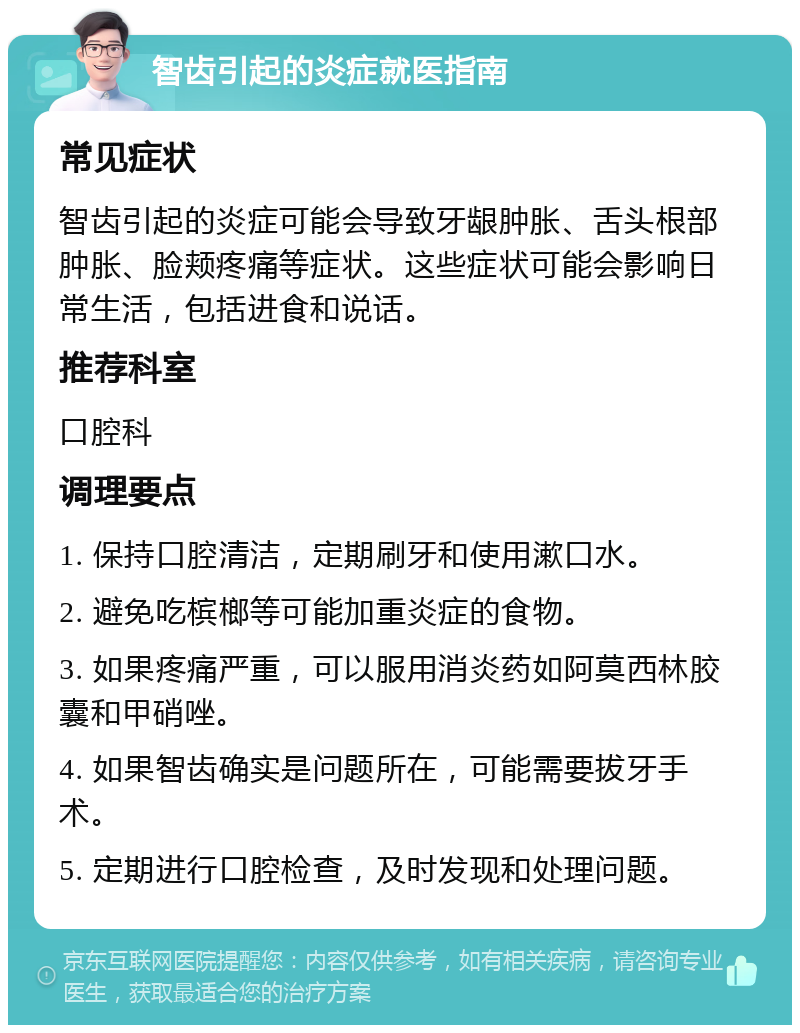 智齿引起的炎症就医指南 常见症状 智齿引起的炎症可能会导致牙龈肿胀、舌头根部肿胀、脸颊疼痛等症状。这些症状可能会影响日常生活，包括进食和说话。 推荐科室 口腔科 调理要点 1. 保持口腔清洁，定期刷牙和使用漱口水。 2. 避免吃槟榔等可能加重炎症的食物。 3. 如果疼痛严重，可以服用消炎药如阿莫西林胶囊和甲硝唑。 4. 如果智齿确实是问题所在，可能需要拔牙手术。 5. 定期进行口腔检查，及时发现和处理问题。