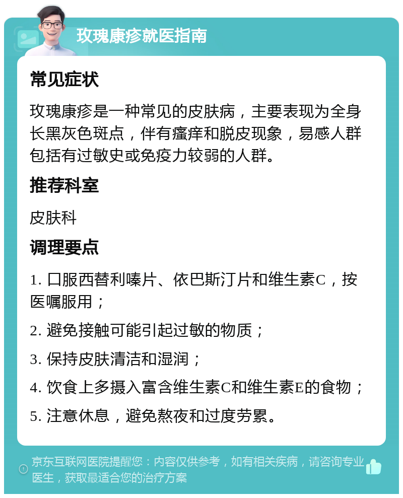 玫瑰康疹就医指南 常见症状 玫瑰康疹是一种常见的皮肤病，主要表现为全身长黑灰色斑点，伴有瘙痒和脱皮现象，易感人群包括有过敏史或免疫力较弱的人群。 推荐科室 皮肤科 调理要点 1. 口服西替利嗪片、依巴斯汀片和维生素C，按医嘱服用； 2. 避免接触可能引起过敏的物质； 3. 保持皮肤清洁和湿润； 4. 饮食上多摄入富含维生素C和维生素E的食物； 5. 注意休息，避免熬夜和过度劳累。