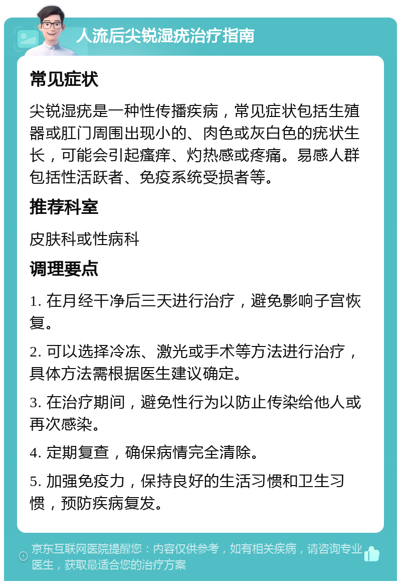 人流后尖锐湿疣治疗指南 常见症状 尖锐湿疣是一种性传播疾病，常见症状包括生殖器或肛门周围出现小的、肉色或灰白色的疣状生长，可能会引起瘙痒、灼热感或疼痛。易感人群包括性活跃者、免疫系统受损者等。 推荐科室 皮肤科或性病科 调理要点 1. 在月经干净后三天进行治疗，避免影响子宫恢复。 2. 可以选择冷冻、激光或手术等方法进行治疗，具体方法需根据医生建议确定。 3. 在治疗期间，避免性行为以防止传染给他人或再次感染。 4. 定期复查，确保病情完全清除。 5. 加强免疫力，保持良好的生活习惯和卫生习惯，预防疾病复发。